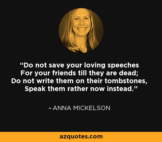 Do not save your loving speeches For your friends till they are dead; Do not write them on their tombstones, Speak them rather now instead. - Anna Mickelson