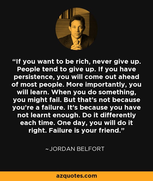 If you want to be rich, never give up. People tend to give up. If you have persistence, you will come out ahead of most people. More importantly, you will learn. When you do something, you might fail. But that's not because you're a failure. It's because you have not learnt enough. Do it differently each time. One day, you will do it right. Failure is your friend. - Jordan Belfort