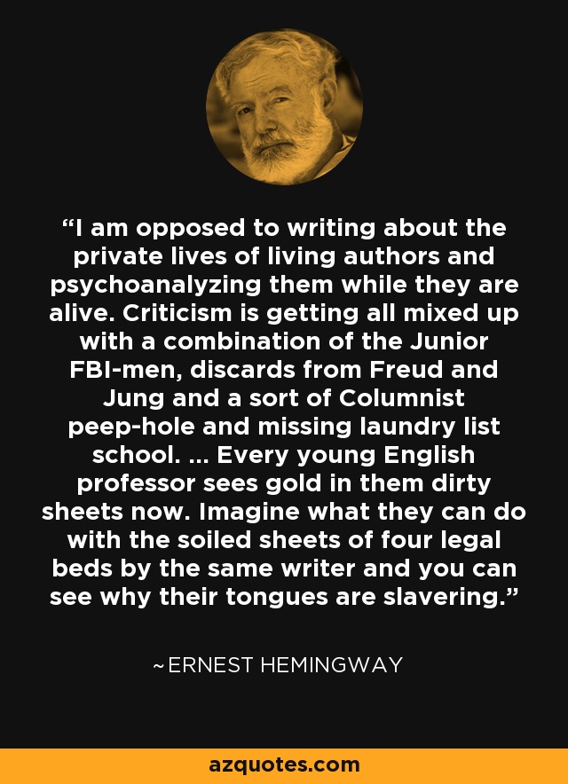 I am opposed to writing about the private lives of living authors and psychoanalyzing them while they are alive. Criticism is getting all mixed up with a combination of the Junior FBI-men, discards from Freud and Jung and a sort of Columnist peep-hole and missing laundry list school. ... Every young English professor sees gold in them dirty sheets now. Imagine what they can do with the soiled sheets of four legal beds by the same writer and you can see why their tongues are slavering. - Ernest Hemingway