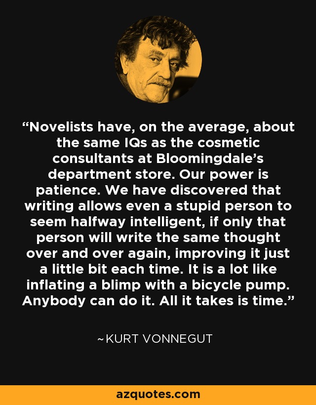 Novelists have, on the average, about the same IQs as the cosmetic consultants at Bloomingdale’s department store. Our power is patience. We have discovered that writing allows even a stupid person to seem halfway intelligent, if only that person will write the same thought over and over again, improving it just a little bit each time. It is a lot like inflating a blimp with a bicycle pump. Anybody can do it. All it takes is time. - Kurt Vonnegut