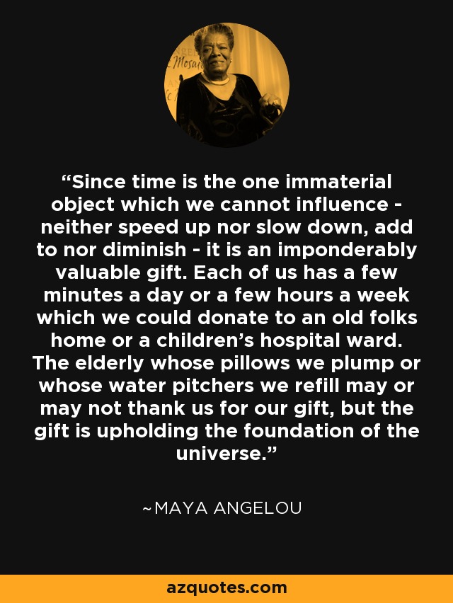Since time is the one immaterial object which we cannot influence - neither speed up nor slow down, add to nor diminish - it is an imponderably valuable gift. Each of us has a few minutes a day or a few hours a week which we could donate to an old folks home or a children's hospital ward. The elderly whose pillows we plump or whose water pitchers we refill may or may not thank us for our gift, but the gift is upholding the foundation of the universe. - Maya Angelou