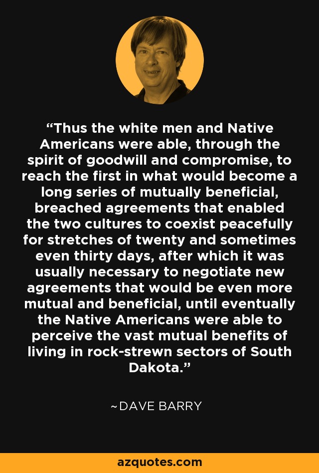 Thus the white men and Native Americans were able, through the spirit of goodwill and compromise, to reach the first in what would become a long series of mutually beneficial, breached agreements that enabled the two cultures to coexist peacefully for stretches of twenty and sometimes even thirty days, after which it was usually necessary to negotiate new agreements that would be even more mutual and beneficial, until eventually the Native Americans were able to perceive the vast mutual benefits of living in rock-strewn sectors of South Dakota. - Dave Barry
