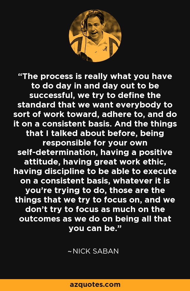 The process is really what you have to do day in and day out to be successful, we try to define the standard that we want everybody to sort of work toward, adhere to, and do it on a consistent basis. And the things that I talked about before, being responsible for your own self-determination, having a positive attitude, having great work ethic, having discipline to be able to execute on a consistent basis, whatever it is you're trying to do, those are the things that we try to focus on, and we don't try to focus as much on the outcomes as we do on being all that you can be. - Nick Saban