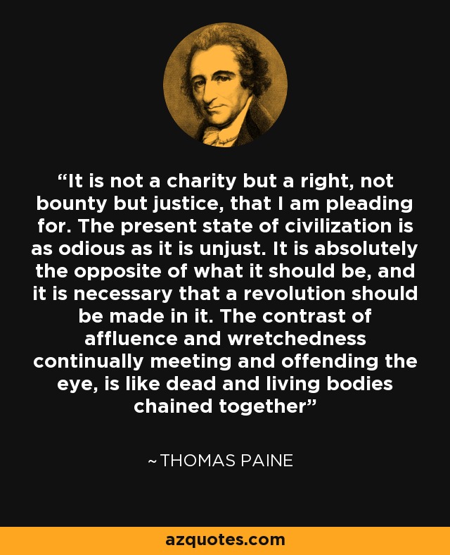 It is not a charity but a right, not bounty but justice, that I am pleading for. The present state of civilization is as odious as it is unjust. It is absolutely the opposite of what it should be, and it is necessary that a revolution should be made in it. The contrast of affluence and wretchedness continually meeting and offending the eye, is like dead and living bodies chained together - Thomas Paine