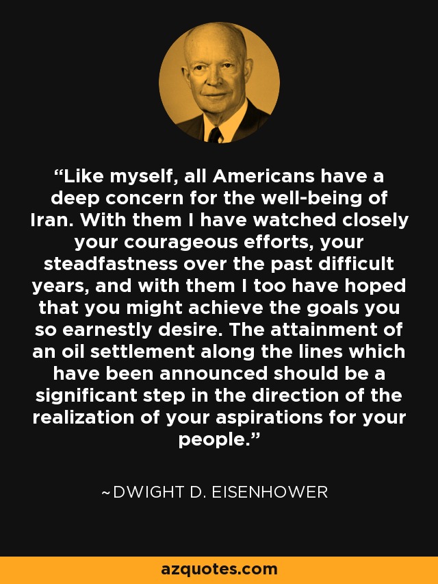 Like myself, all Americans have a deep concern for the well-being of Iran. With them I have watched closely your courageous efforts, your steadfastness over the past difficult years, and with them I too have hoped that you might achieve the goals you so earnestly desire. The attainment of an oil settlement along the lines which have been announced should be a significant step in the direction of the realization of your aspirations for your people. - Dwight D. Eisenhower