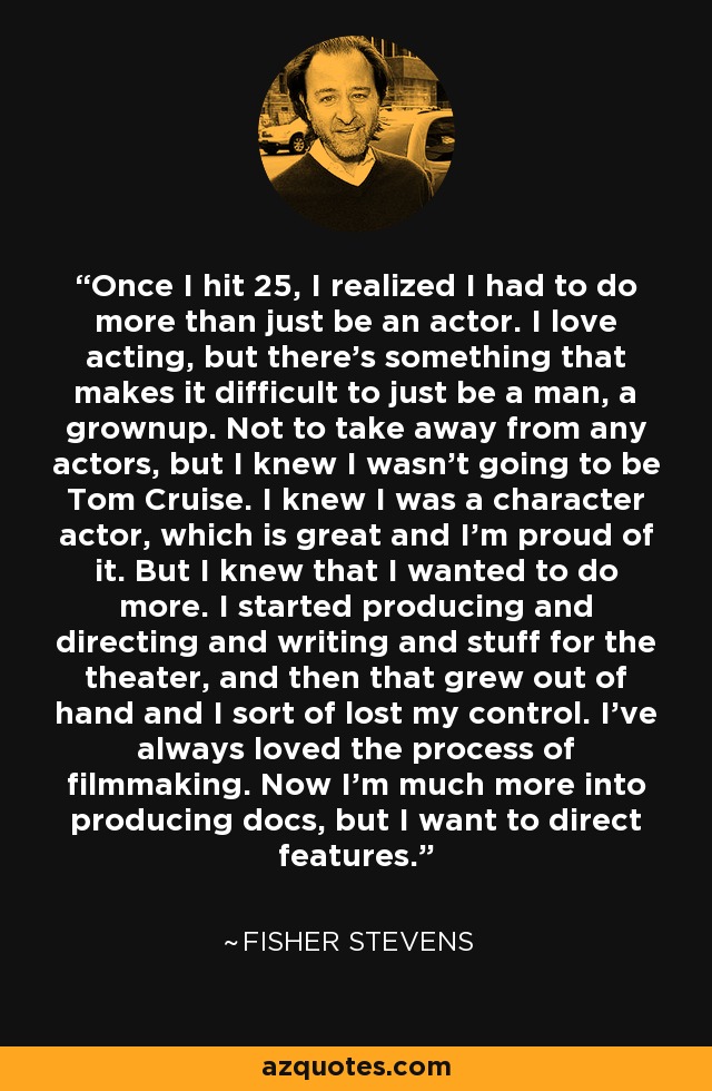 Once I hit 25, I realized I had to do more than just be an actor. I love acting, but there's something that makes it difficult to just be a man, a grownup. Not to take away from any actors, but I knew I wasn't going to be Tom Cruise. I knew I was a character actor, which is great and I'm proud of it. But I knew that I wanted to do more. I started producing and directing and writing and stuff for the theater, and then that grew out of hand and I sort of lost my control. I've always loved the process of filmmaking. Now I'm much more into producing docs, but I want to direct features. - Fisher Stevens