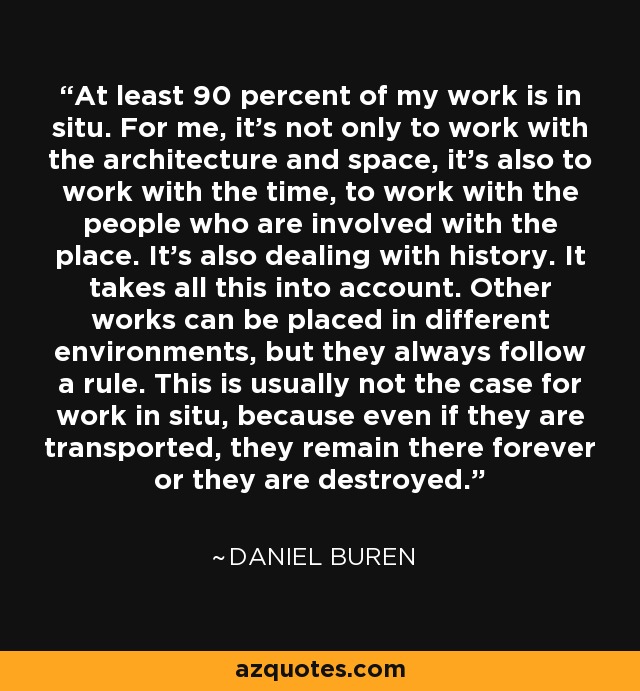 At least 90 percent of my work is in situ. For me, it's not only to work with the architecture and space, it's also to work with the time, to work with the people who are involved with the place. It's also dealing with history. It takes all this into account. Other works can be placed in different environments, but they always follow a rule. This is usually not the case for work in situ, because even if they are transported, they remain there forever or they are destroyed. - Daniel Buren