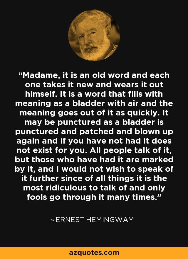Madame, it is an old word and each one takes it new and wears it out himself. It is a word that fills with meaning as a bladder with air and the meaning goes out of it as quickly. It may be punctured as a bladder is punctured and patched and blown up again and if you have not had it does not exist for you. All people talk of it, but those who have had it are marked by it, and I would not wish to speak of it further since of all things it is the most ridiculous to talk of and only fools go through it many times. - Ernest Hemingway