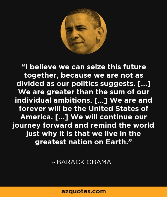 I believe we can seize this future together, because we are not as divided as our politics suggests. [...] We are greater than the sum of our individual ambitions. [...] We are and forever will be the United States of America. [...] We will continue our journey forward and remind the world just why it is that we live in the greatest nation on Earth. - Barack Obama