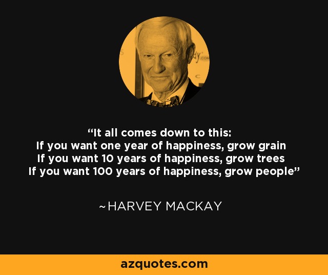 It all comes down to this: If you want one year of happiness, grow grain If you want 10 years of happiness, grow trees If you want 100 years of happiness, grow people - Harvey Mackay