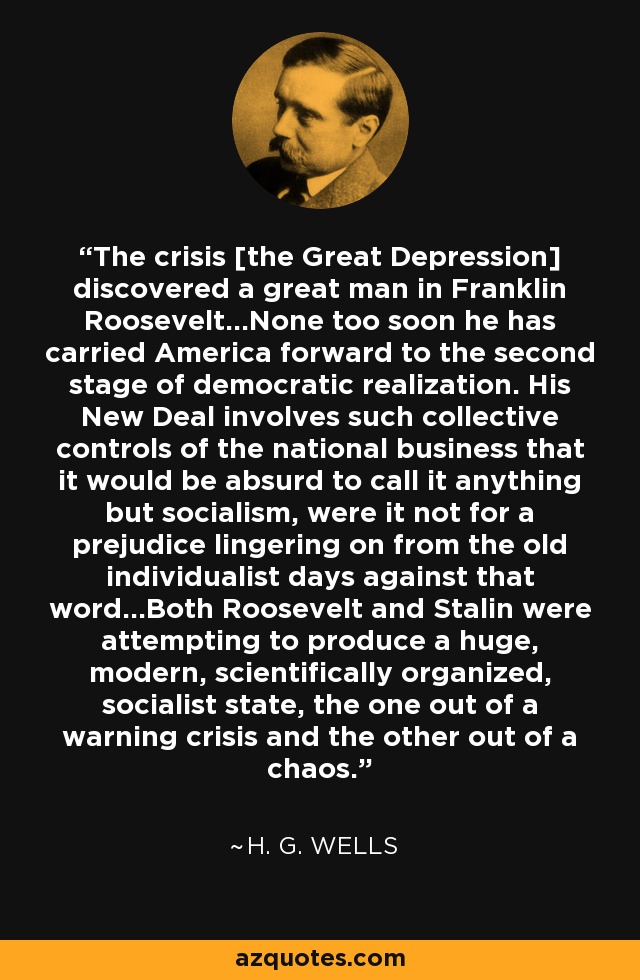 The crisis [the Great Depression] discovered a great man in Franklin Roosevelt...None too soon he has carried America forward to the second stage of democratic realization. His New Deal involves such collective controls of the national business that it would be absurd to call it anything but socialism, were it not for a prejudice lingering on from the old individualist days against that word...Both Roosevelt and Stalin were attempting to produce a huge, modern, scientifically organized, socialist state, the one out of a warning crisis and the other out of a chaos. - H. G. Wells