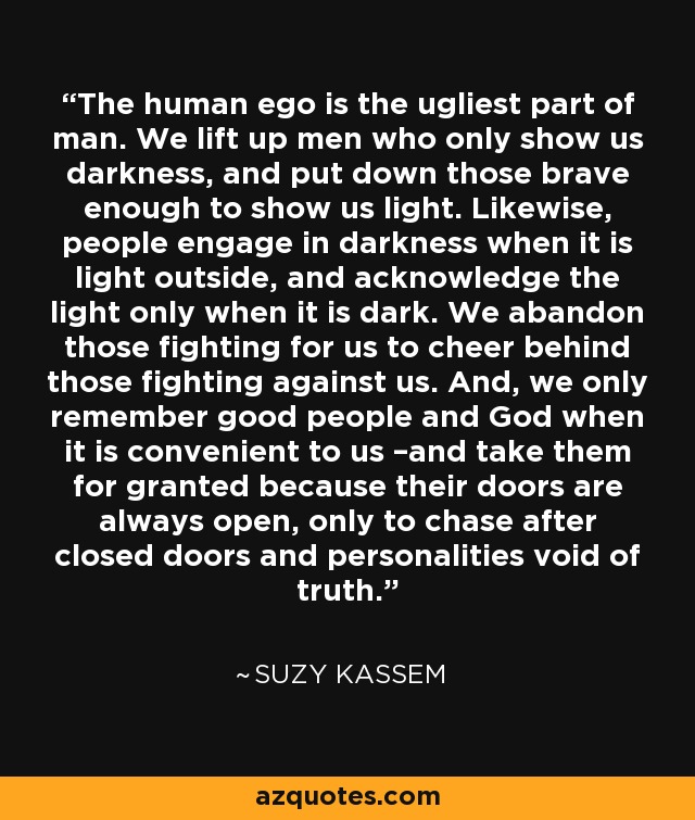 The human ego is the ugliest part of man. We lift up men who only show us darkness, and put down those brave enough to show us light. Likewise, people engage in darkness when it is light outside, and acknowledge the light only when it is dark. We abandon those fighting for us to cheer behind those fighting against us. And, we only remember good people and God when it is convenient to us –and take them for granted because their doors are always open, only to chase after closed doors and personalities void of truth. - Suzy Kassem