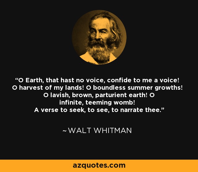 O Earth, that hast no voice, confide to me a voice! O harvest of my lands! O boundless summer growths! O lavish, brown, parturient earth! O infinite, teeming womb! A verse to seek, to see, to narrate thee. - Walt Whitman