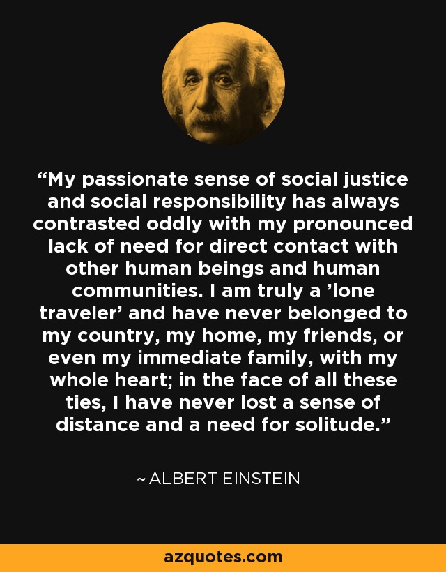 My passionate sense of social justice and social responsibility has always contrasted oddly with my pronounced lack of need for direct contact with other human beings and human communities. I am truly a 'lone traveler' and have never belonged to my country, my home, my friends, or even my immediate family, with my whole heart; in the face of all these ties, I have never lost a sense of distance and a need for solitude. - Albert Einstein