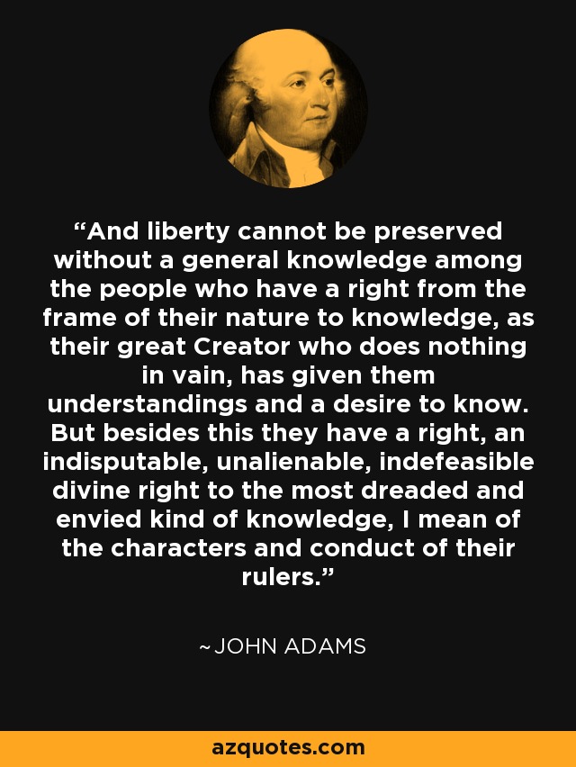 And liberty cannot be preserved without a general knowledge among the people who have a right from the frame of their nature to knowledge, as their great Creator who does nothing in vain, has given them understandings and a desire to know. But besides this they have a right, an indisputable, unalienable, indefeasible divine right to the most dreaded and envied kind of knowledge, I mean of the characters and conduct of their rulers. - John Adams