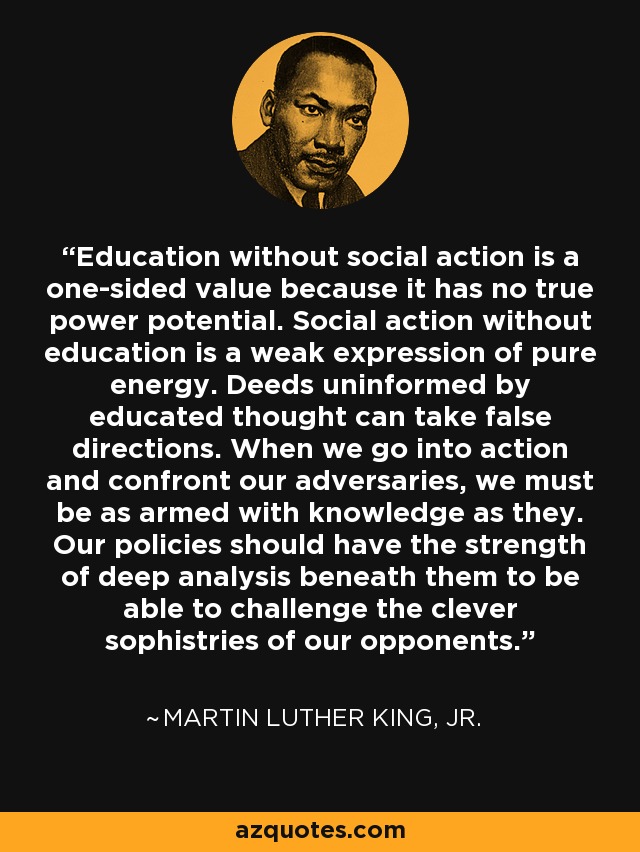 Education without social action is a one-sided value because it has no true power potential. Social action without education is a weak expression of pure energy. Deeds uninformed by educated thought can take false directions. When we go into action and confront our adversaries, we must be as armed with knowledge as they. Our policies should have the strength of deep analysis beneath them to be able to challenge the clever sophistries of our opponents. - Martin Luther King, Jr.