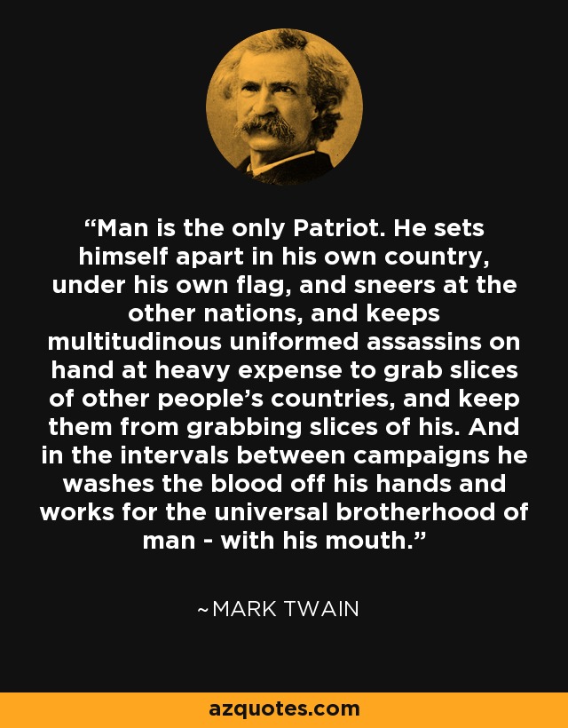 Man is the only Patriot. He sets himself apart in his own country, under his own flag, and sneers at the other nations, and keeps multitudinous uniformed assassins on hand at heavy expense to grab slices of other people's countries, and keep them from grabbing slices of his. And in the intervals between campaigns he washes the blood off his hands and works for the universal brotherhood of man - with his mouth. - Mark Twain
