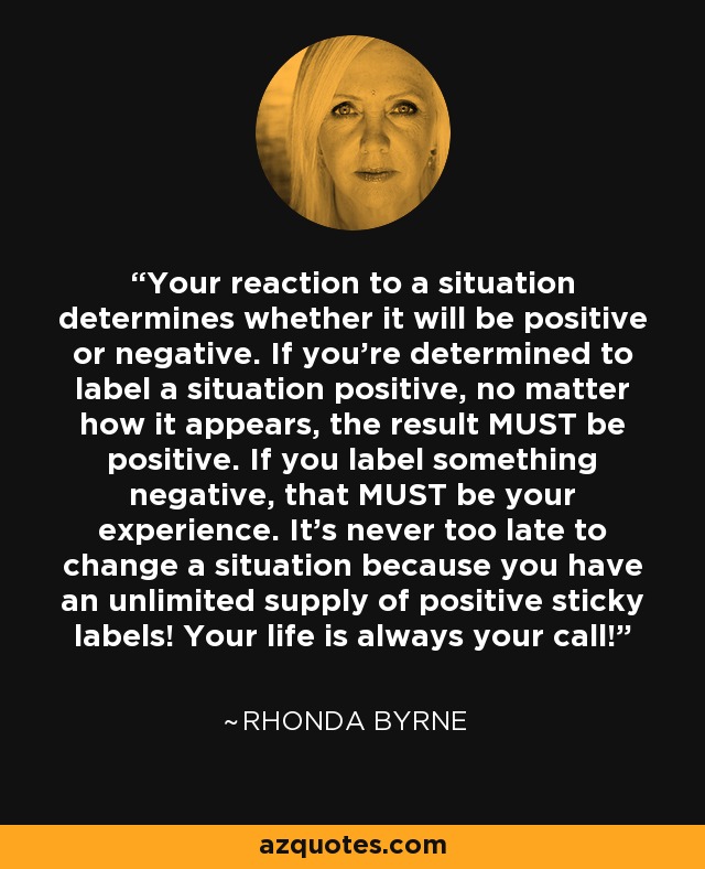 Your reaction to a situation determines whether it will be positive or negative. If you're determined to label a situation positive, no matter how it appears, the result MUST be positive. If you label something negative, that MUST be your experience. It's never too late to change a situation because you have an unlimited supply of positive sticky labels! Your life is always your call! - Rhonda Byrne