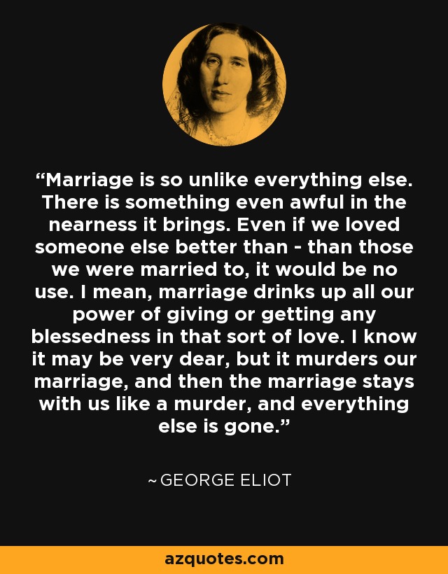 Marriage is so unlike everything else. There is something even awful in the nearness it brings. Even if we loved someone else better than - than those we were married to, it would be no use. I mean, marriage drinks up all our power of giving or getting any blessedness in that sort of love. I know it may be very dear, but it murders our marriage, and then the marriage stays with us like a murder, and everything else is gone. - George Eliot