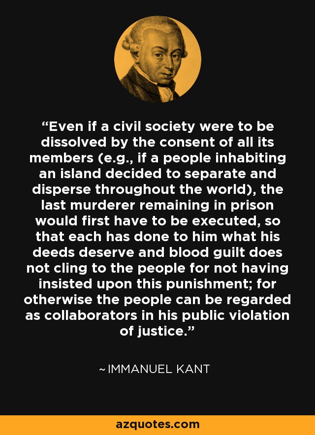 Even if a civil society were to be dissolved by the consent of all its members (e.g., if a people inhabiting an island decided to separate and disperse throughout the world), the last murderer remaining in prison would first have to be executed, so that each has done to him what his deeds deserve and blood guilt does not cling to the people for not having insisted upon this punishment; for otherwise the people can be regarded as collaborators in his public violation of justice. - Immanuel Kant