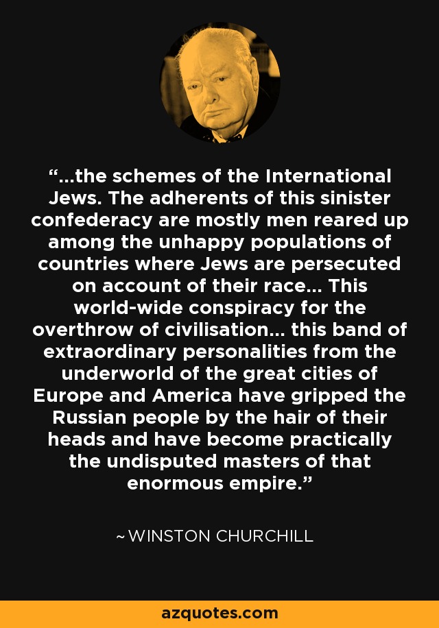 ...the schemes of the International Jews. The adherents of this sinister confederacy are mostly men reared up among the unhappy populations of countries where Jews are persecuted on account of their race... This world-wide conspiracy for the overthrow of civilisation... this band of extraordinary personalities from the underworld of the great cities of Europe and America have gripped the Russian people by the hair of their heads and have become practically the undisputed masters of that enormous empire. - Winston Churchill