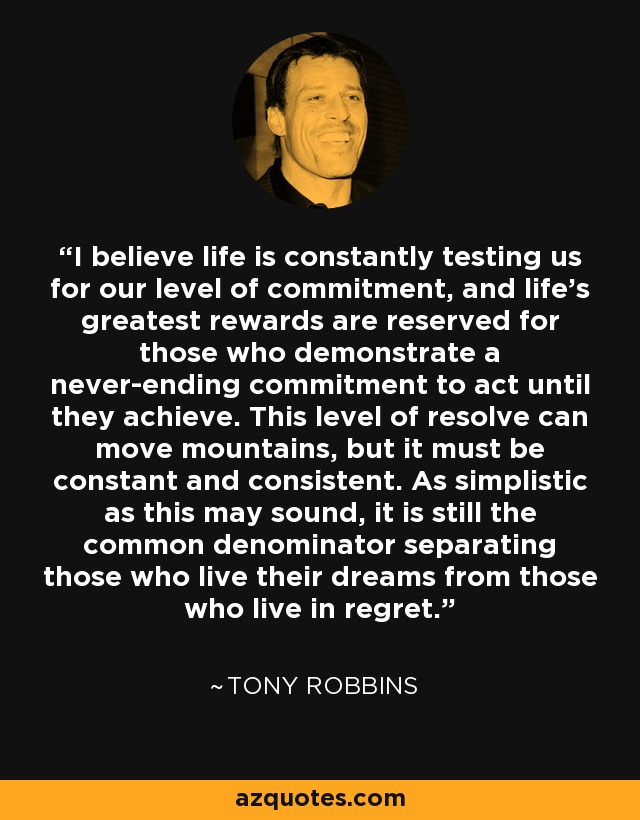 I believe life is constantly testing us for our level of commitment, and life's greatest rewards are reserved for those who demonstrate a never-ending commitment to act until they achieve. This level of resolve can move mountains, but it must be constant and consistent. As simplistic as this may sound, it is still the common denominator separating those who live their dreams from those who live in regret. - Tony Robbins
