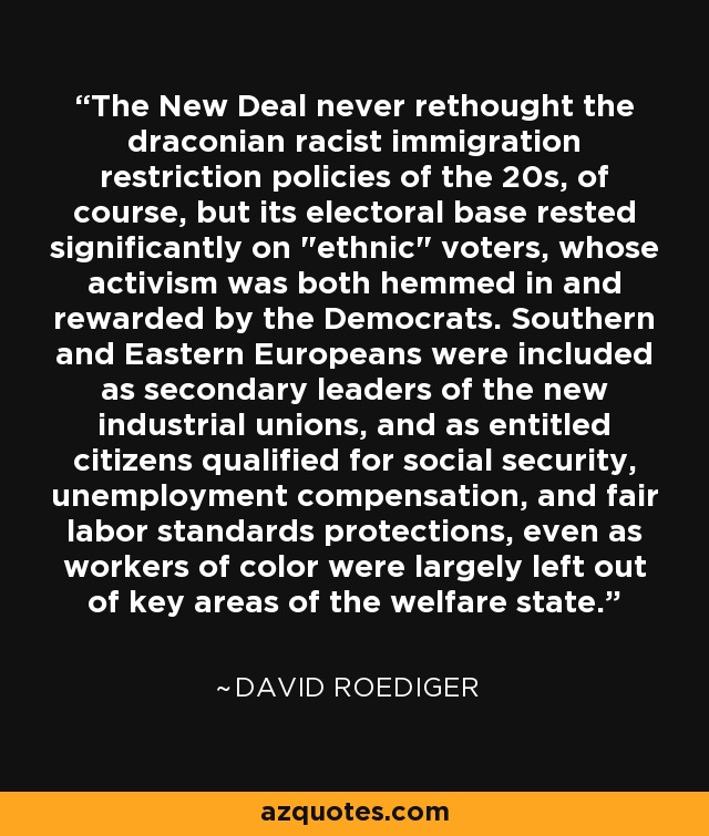 The New Deal never rethought the draconian racist immigration restriction policies of the 20s, of course, but its electoral base rested significantly on 