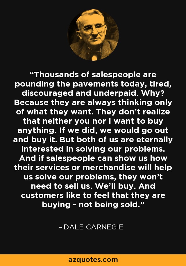 Thousands of salespeople are pounding the pavements today, tired, discouraged and underpaid. Why? Because they are always thinking only of what they want. They don't realize that neither you nor I want to buy anything. If we did, we would go out and buy it. But both of us are eternally interested in solving our problems. And if salespeople can show us how their services or merchandise will help us solve our problems, they won't need to sell us. We'll buy. And customers like to feel that they are buying - not being sold. - Dale Carnegie
