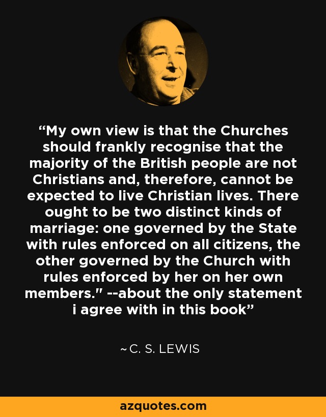 My own view is that the Churches should frankly recognise that the majority of the British people are not Christians and, therefore, cannot be expected to live Christian lives. There ought to be two distinct kinds of marriage: one governed by the State with rules enforced on all citizens, the other governed by the Church with rules enforced by her on her own members.