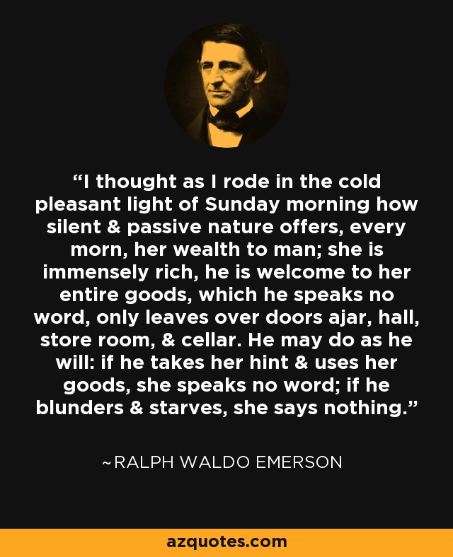 I thought as I rode in the cold pleasant light of Sunday morning how silent & passive nature offers, every morn, her wealth to man; she is immensely rich, he is welcome to her entire goods, which he speaks no word, only leaves over doors ajar, hall, store room, & cellar. He may do as he will: if he takes her hint & uses her goods, she speaks no word; if he blunders & starves, she says nothing. - Ralph Waldo Emerson