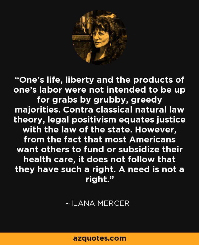 One’s life, liberty and the products of one’s labor were not intended to be up for grabs by grubby, greedy majorities. Contra classical natural law theory, legal positivism equates justice with the law of the state. However, from the fact that most Americans want others to fund or subsidize their health care, it does not follow that they have such a right. A need is not a right. - Ilana Mercer