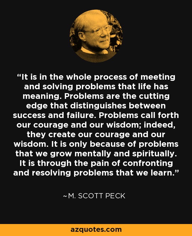 It is in the whole process of meeting and solving problems that life has meaning. Problems are the cutting edge that distinguishes between success and failure. Problems call forth our courage and our wisdom; indeed, they create our courage and our wisdom. It is only because of problems that we grow mentally and spiritually. It is through the pain of confronting and resolving problems that we learn. - M. Scott Peck