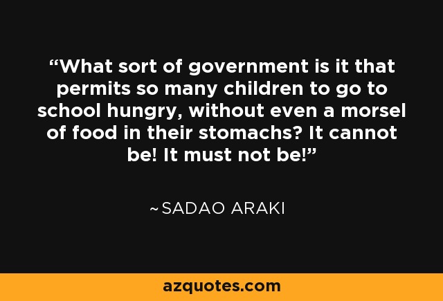 What sort of government is it that permits so many children to go to school hungry, without even a morsel of food in their stomachs? It cannot be! It must not be! - Sadao Araki
