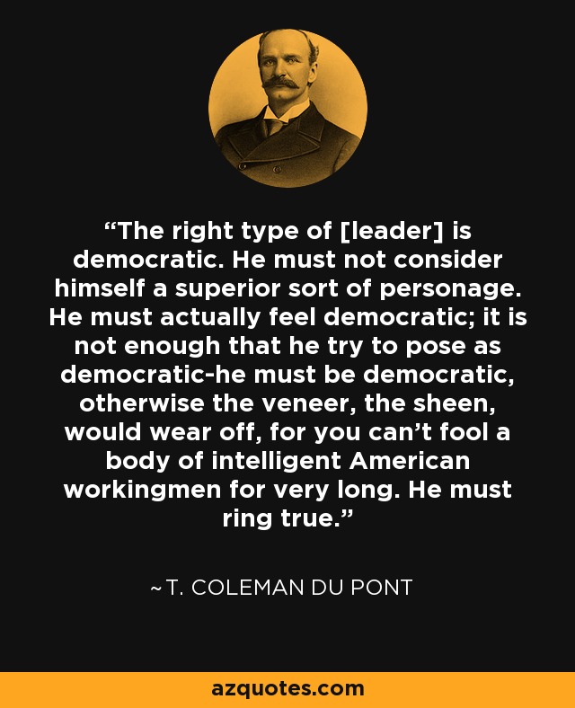 The right type of [leader] is democratic. He must not consider himself a superior sort of personage. He must actually feel democratic; it is not enough that he try to pose as democratic-he must be democratic, otherwise the veneer, the sheen, would wear off, for you can't fool a body of intelligent American workingmen for very long. He must ring true. - T. Coleman du Pont