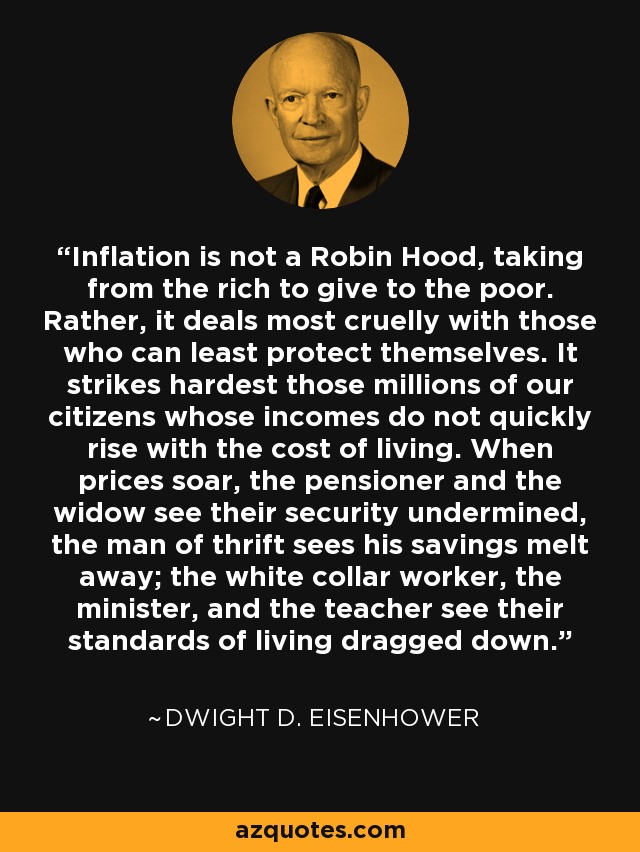 Inflation is not a Robin Hood, taking from the rich to give to the poor. Rather, it deals most cruelly with those who can least protect themselves. It strikes hardest those millions of our citizens whose incomes do not quickly rise with the cost of living. When prices soar, the pensioner and the widow see their security undermined, the man of thrift sees his savings melt away; the white collar worker, the minister, and the teacher see their standards of living dragged down. - Dwight D. Eisenhower