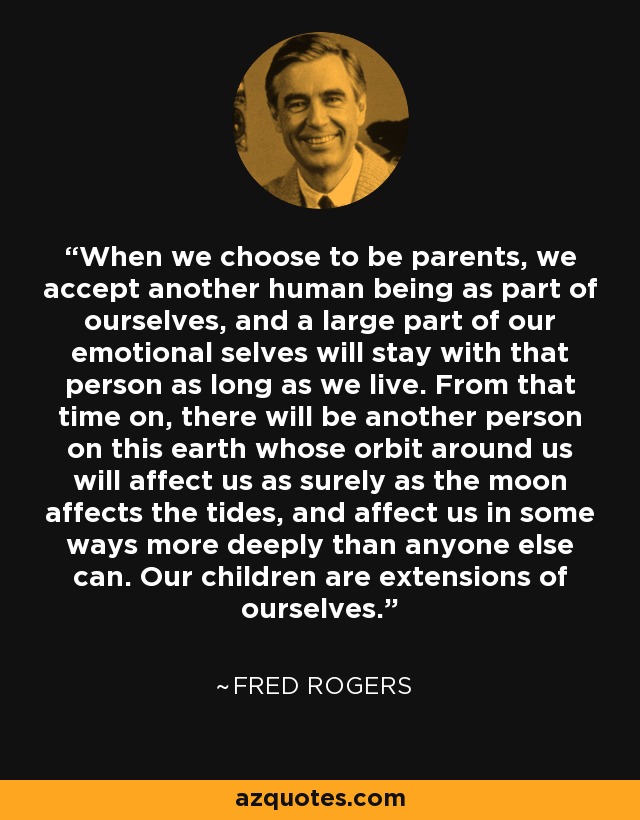 When we choose to be parents, we accept another human being as part of ourselves, and a large part of our emotional selves will stay with that person as long as we live. From that time on, there will be another person on this earth whose orbit around us will affect us as surely as the moon affects the tides, and affect us in some ways more deeply than anyone else can. Our children are extensions of ourselves. - Fred Rogers
