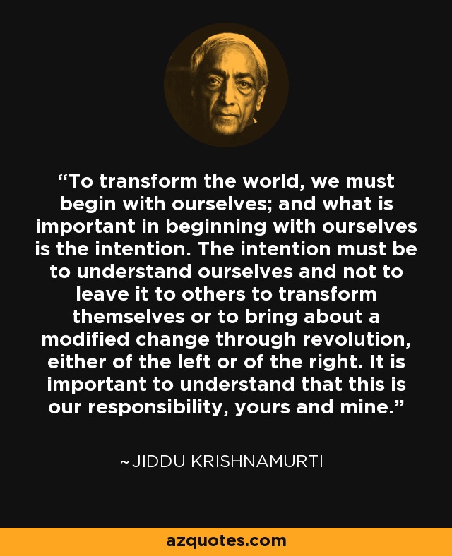 To transform the world, we must begin with ourselves; and what is important in beginning with ourselves is the intention. The intention must be to understand ourselves and not to leave it to others to transform themselves or to bring about a modified change through revolution, either of the left or of the right. It is important to understand that this is our responsibility, yours and mine. - Jiddu Krishnamurti