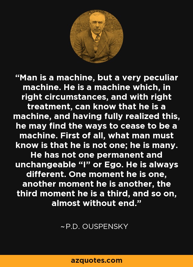 Man is a machine, but a very peculiar machine. He is a machine which, in right circumstances, and with right treatment, can know that he is a machine, and having fully realized this, he may find the ways to cease to be a machine. First of all, what man must know is that he is not one; he is many. He has not one permanent and unchangeable “I” or Ego. He is always different. One moment he is one, another moment he is another, the third moment he is a third, and so on, almost without end. - P.D. Ouspensky