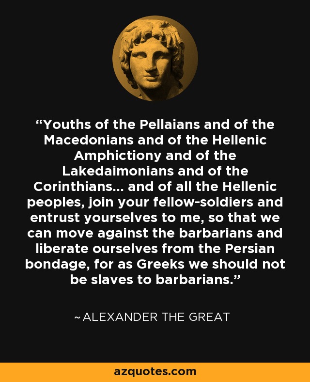 Youths of the Pellaians and of the Macedonians and of the Hellenic Amphictiony and of the Lakedaimonians and of the Corinthians... and of all the Hellenic peoples, join your fellow-soldiers and entrust yourselves to me, so that we can move against the barbarians and liberate ourselves from the Persian bondage, for as Greeks we should not be slaves to barbarians. - Alexander the Great