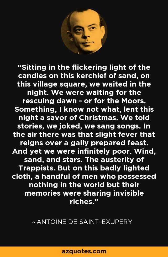 Sitting in the flickering light of the candles on this kerchief of sand, on this village square, we waited in the night. We were waiting for the rescuing dawn - or for the Moors. Something, I know not what, lent this night a savor of Christmas. We told stories, we joked, we sang songs. In the air there was that slight fever that reigns over a gaily prepared feast. And yet we were infinitely poor. Wind, sand, and stars. The austerity of Trappists. But on this badly lighted cloth, a handful of men who possessed nothing in the world but their memories were sharing invisible riches. - Antoine de Saint-Exupery