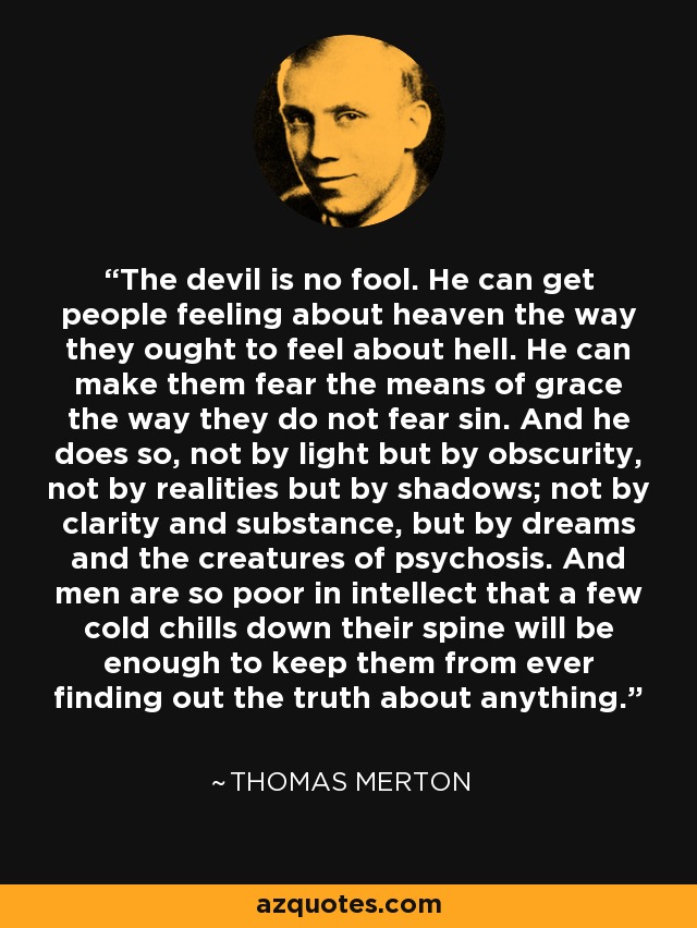 The devil is no fool. He can get people feeling about heaven the way they ought to feel about hell. He can make them fear the means of grace the way they do not fear sin. And he does so, not by light but by obscurity, not by realities but by shadows; not by clarity and substance, but by dreams and the creatures of psychosis. And men are so poor in intellect that a few cold chills down their spine will be enough to keep them from ever finding out the truth about anything. - Thomas Merton