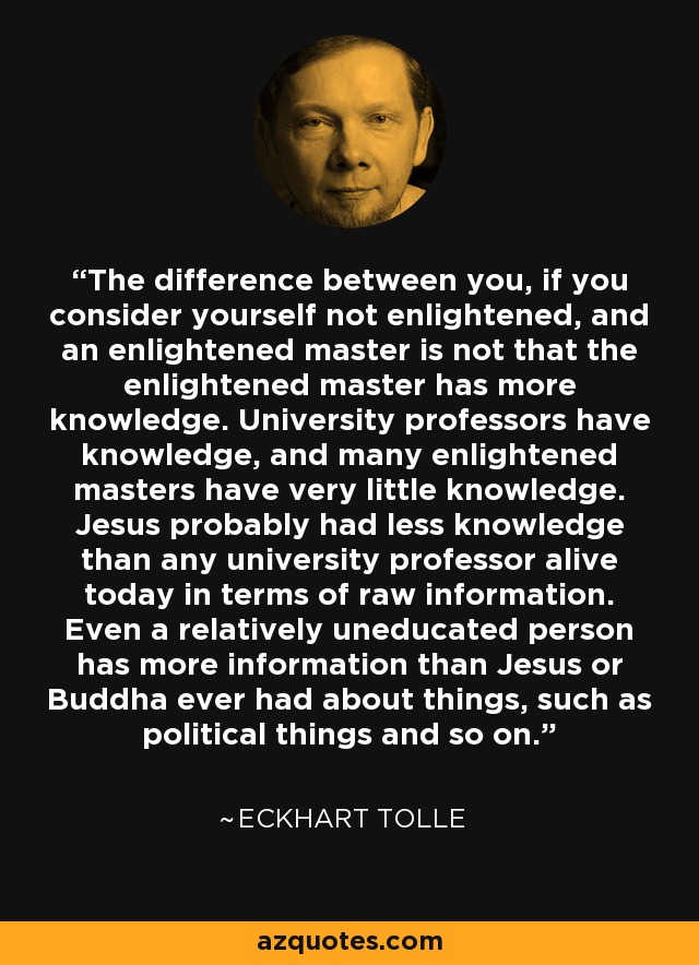 The difference between you, if you consider yourself not enlightened, and an enlightened master is not that the enlightened master has more knowledge. University professors have knowledge, and many enlightened masters have very little knowledge. Jesus probably had less knowledge than any university professor alive today in terms of raw information. Even a relatively uneducated person has more information than Jesus or Buddha ever had about things, such as political things and so on. - Eckhart Tolle