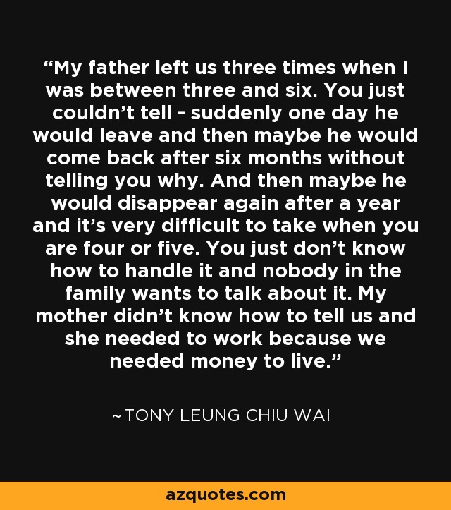 My father left us three times when I was between three and six. You just couldn't tell - suddenly one day he would leave and then maybe he would come back after six months without telling you why. And then maybe he would disappear again after a year and it's very difficult to take when you are four or five. You just don't know how to handle it and nobody in the family wants to talk about it. My mother didn't know how to tell us and she needed to work because we needed money to live. - Tony Leung Chiu Wai