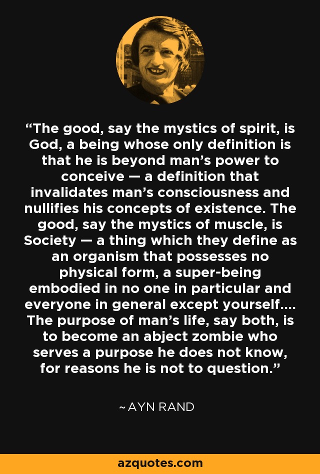 The good, say the mystics of spirit, is God, a being whose only definition is that he is beyond man's power to conceive — a definition that invalidates man's consciousness and nullifies his concepts of existence. The good, say the mystics of muscle, is Society — a thing which they define as an organism that possesses no physical form, a super-being embodied in no one in particular and everyone in general except yourself.... The purpose of man's life, say both, is to become an abject zombie who serves a purpose he does not know, for reasons he is not to question. - Ayn Rand