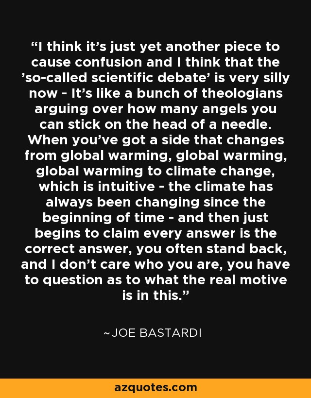 I think it's just yet another piece to cause confusion and I think that the 'so-called scientific debate' is very silly now - It's like a bunch of theologians arguing over how many angels you can stick on the head of a needle. When you've got a side that changes from global warming, global warming, global warming to climate change, which is intuitive - the climate has always been changing since the beginning of time - and then just begins to claim every answer is the correct answer, you often stand back, and I don't care who you are, you have to question as to what the real motive is in this. - Joe Bastardi