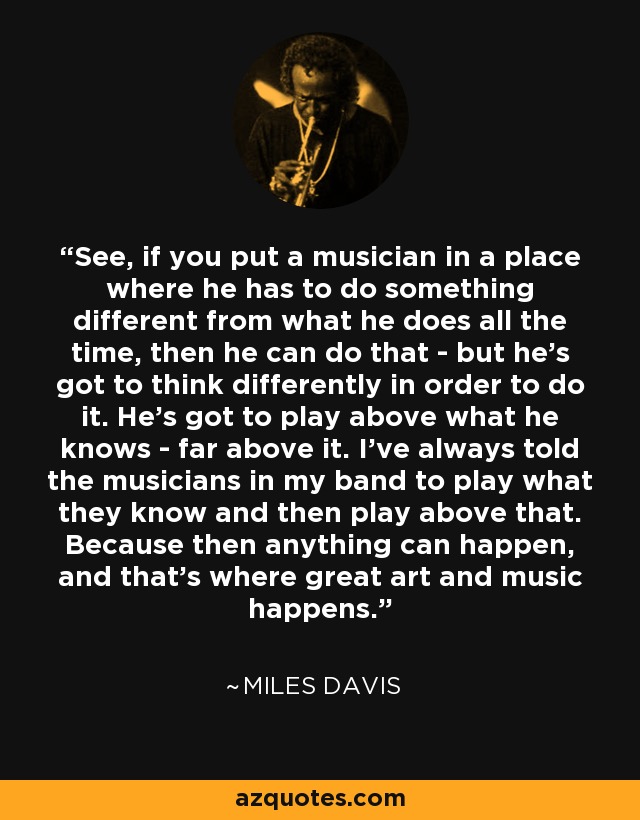 See, if you put a musician in a place where he has to do something different from what he does all the time, then he can do that - but he's got to think differently in order to do it. He's got to play above what he knows - far above it. I've always told the musicians in my band to play what they know and then play above that. Because then anything can happen, and that's where great art and music happens. - Miles Davis
