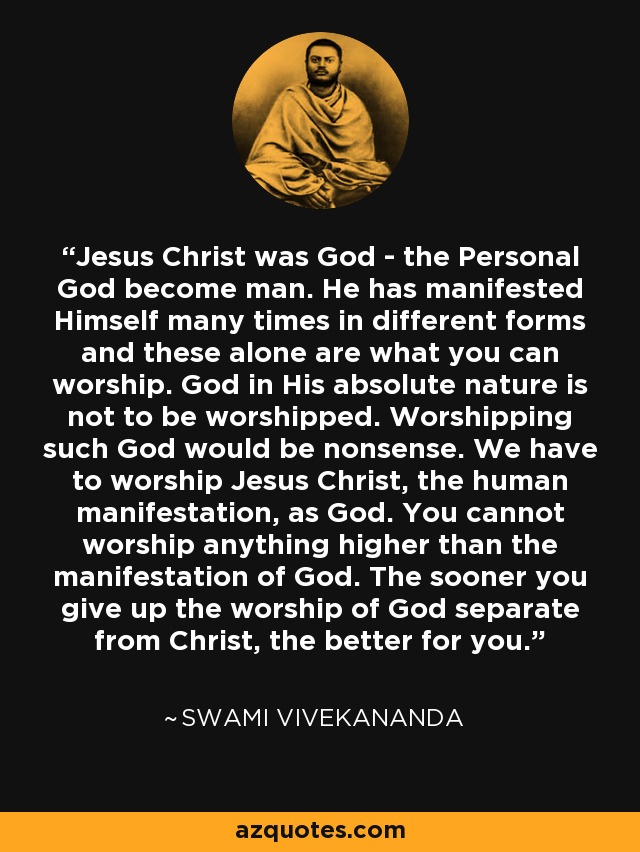 Jesus Christ was God - the Personal God become man. He has manifested Himself many times in different forms and these alone are what you can worship. God in His absolute nature is not to be worshipped. Worshipping such God would be nonsense. We have to worship Jesus Christ, the human manifestation, as God. You cannot worship anything higher than the manifestation of God. The sooner you give up the worship of God separate from Christ, the better for you. - Swami Vivekananda