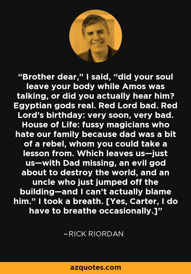 Brother dear,” I said, “did your soul leave your body while Amos was talking, or did you actually hear him? Egyptian gods real. Red Lord bad. Red Lord’s birthday: very soon, very bad. House of Life: fussy magicians who hate our family because dad was a bit of a rebel, whom you could take a lesson from. Which leaves us—just us—with Dad missing, an evil god about to destroy the world, and an uncle who just jumped off the building—and I can’t actually blame him.” I took a breath. [Yes, Carter, I do have to breathe occasionally.] - Rick Riordan