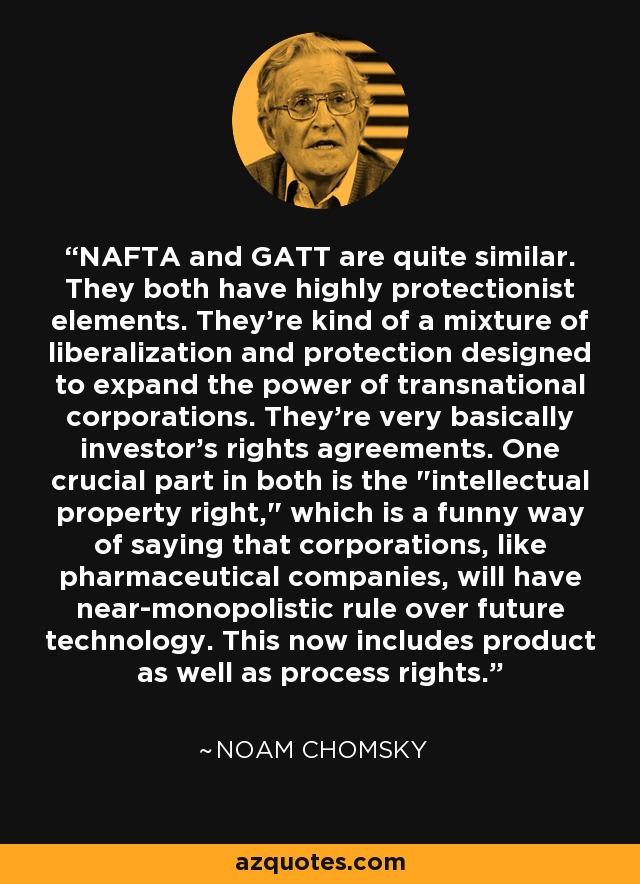 NAFTA and GATT are quite similar. They both have highly protectionist elements. They're kind of a mixture of liberalization and protection designed to expand the power of transnational corporations. They're very basically investor's rights agreements. One crucial part in both is the 