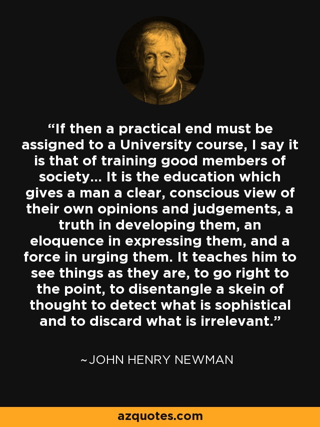 If then a practical end must be assigned to a University course, I say it is that of training good members of society... It is the education which gives a man a clear, conscious view of their own opinions and judgements, a truth in developing them, an eloquence in expressing them, and a force in urging them. It teaches him to see things as they are, to go right to the point, to disentangle a skein of thought to detect what is sophistical and to discard what is irrelevant. - John Henry Newman